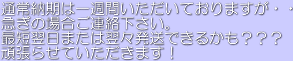 通常納期は一週間いただいておりますが・・ 急ぎの場合ご連絡下さい。 最短翌日または翌々発送できるかも??? 頑張らせていただきます!